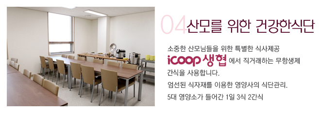 04 산모를 위한 건강한식단 소중한 산모님들을 위한 특별한 식사제공 icoop생협에서 직거래하는 무항생제 축산물을 사용합니다.  엄선된 식자재를 이용한 영양사의 식단관리. 5대 영양소가 들어간 1일 3식 2간식(뷔페식)