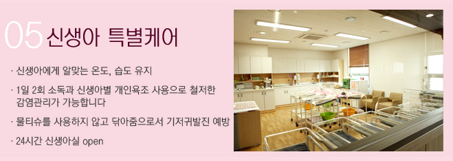 05 신생아 특별케어 ·신생아에게 알맞는 온도, 습도 유지 ·1일 2회 소독과 신생아별 개인욕조 사용으로 철저한 감염관리가 가능합니다 ·물티슈를 사용하지 않고 닦아줌으로서 기저귀발진 예방· 24시간 신생아실 open